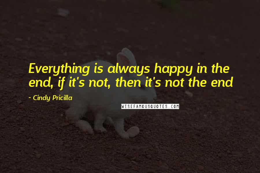 Cindy Pricilla Quotes: Everything is always happy in the end, if it's not, then it's not the end