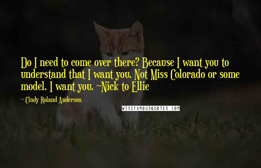 Cindy Roland Anderson Quotes: Do I need to come over there? Because I want you to understand that I want you. Not Miss Colorado or some model. I want you. ~Nick to Ellie