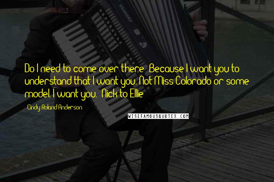 Cindy Roland Anderson Quotes: Do I need to come over there? Because I want you to understand that I want you. Not Miss Colorado or some model. I want you. ~Nick to Ellie