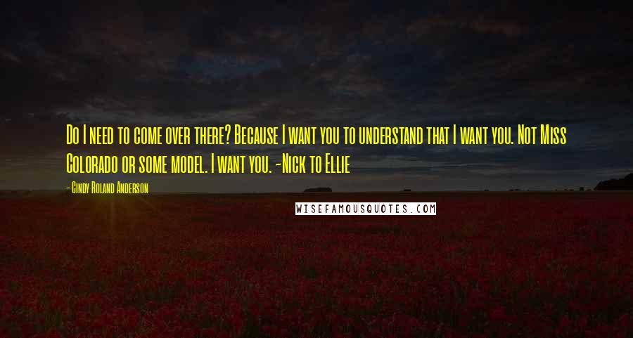 Cindy Roland Anderson Quotes: Do I need to come over there? Because I want you to understand that I want you. Not Miss Colorado or some model. I want you. ~Nick to Ellie