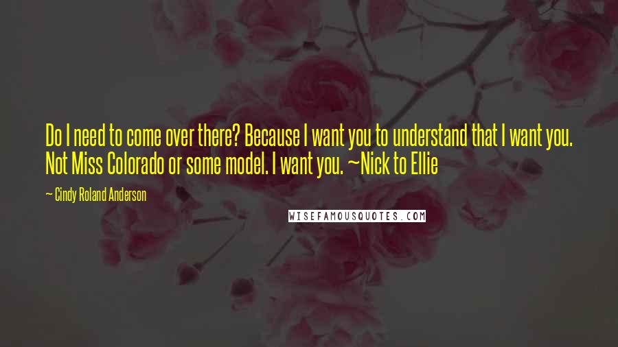 Cindy Roland Anderson Quotes: Do I need to come over there? Because I want you to understand that I want you. Not Miss Colorado or some model. I want you. ~Nick to Ellie