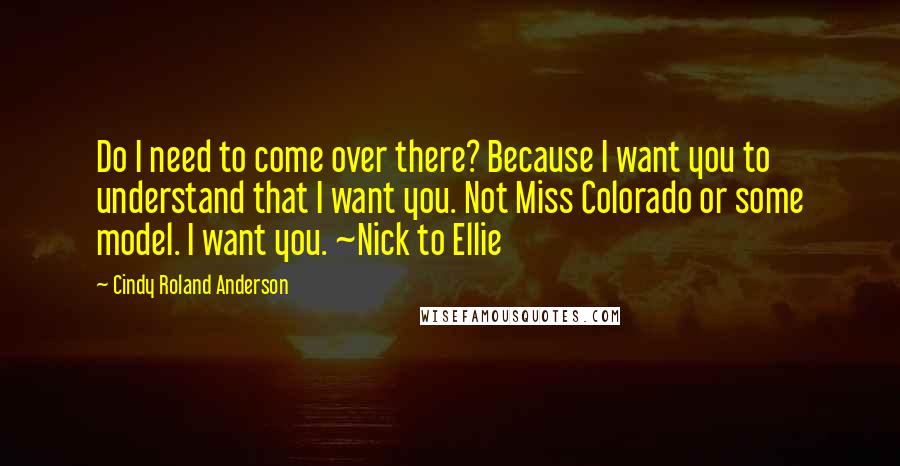 Cindy Roland Anderson Quotes: Do I need to come over there? Because I want you to understand that I want you. Not Miss Colorado or some model. I want you. ~Nick to Ellie