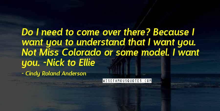 Cindy Roland Anderson Quotes: Do I need to come over there? Because I want you to understand that I want you. Not Miss Colorado or some model. I want you. ~Nick to Ellie