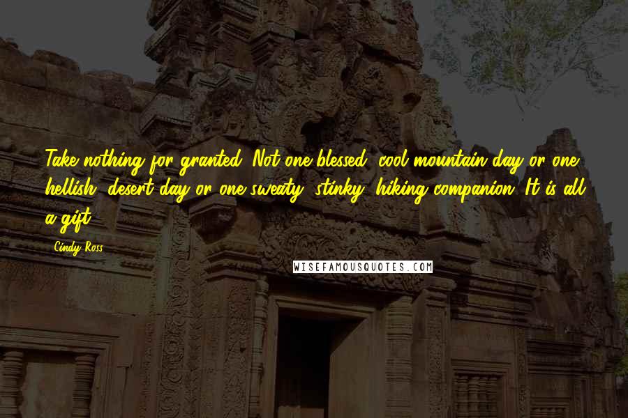 Cindy Ross Quotes: Take nothing for granted. Not one blessed, cool mountain day or one hellish, desert day or one sweaty, stinky, hiking companion. It is all a gift.