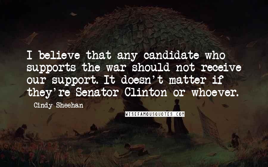 Cindy Sheehan Quotes: I believe that any candidate who supports the war should not receive our support. It doesn't matter if they're Senator Clinton or whoever.