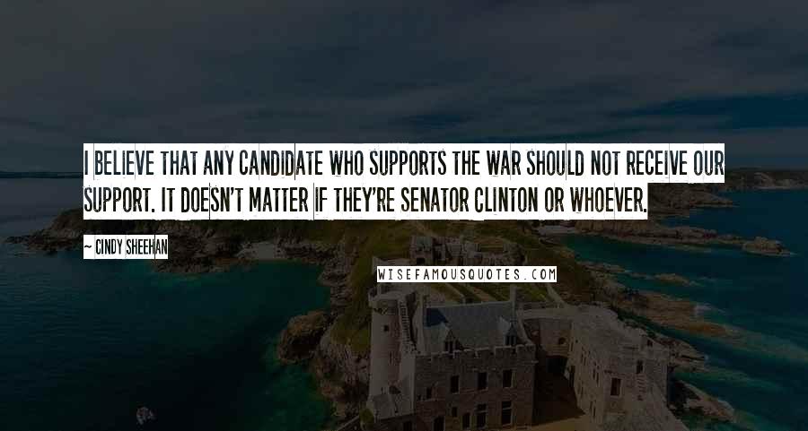 Cindy Sheehan Quotes: I believe that any candidate who supports the war should not receive our support. It doesn't matter if they're Senator Clinton or whoever.