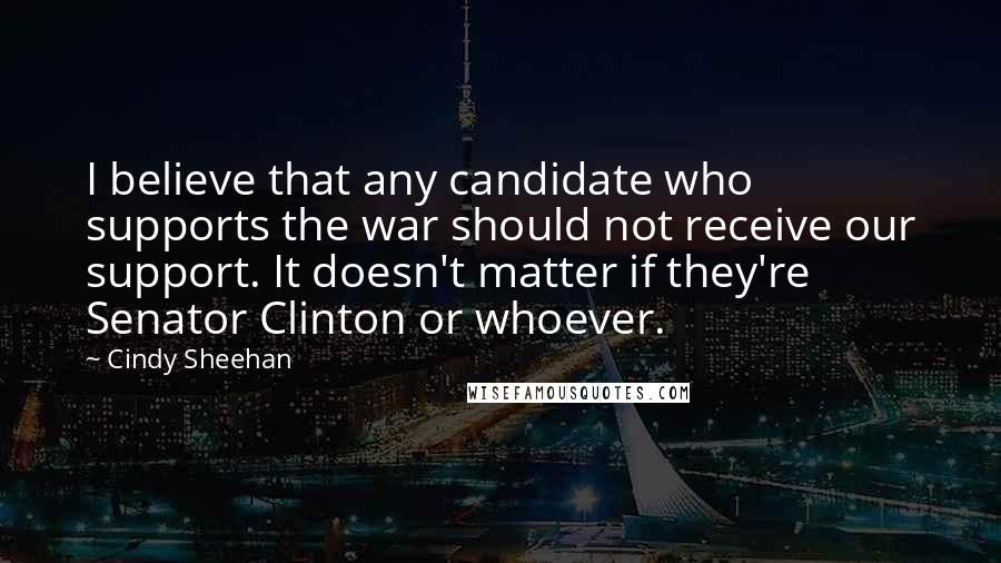 Cindy Sheehan Quotes: I believe that any candidate who supports the war should not receive our support. It doesn't matter if they're Senator Clinton or whoever.