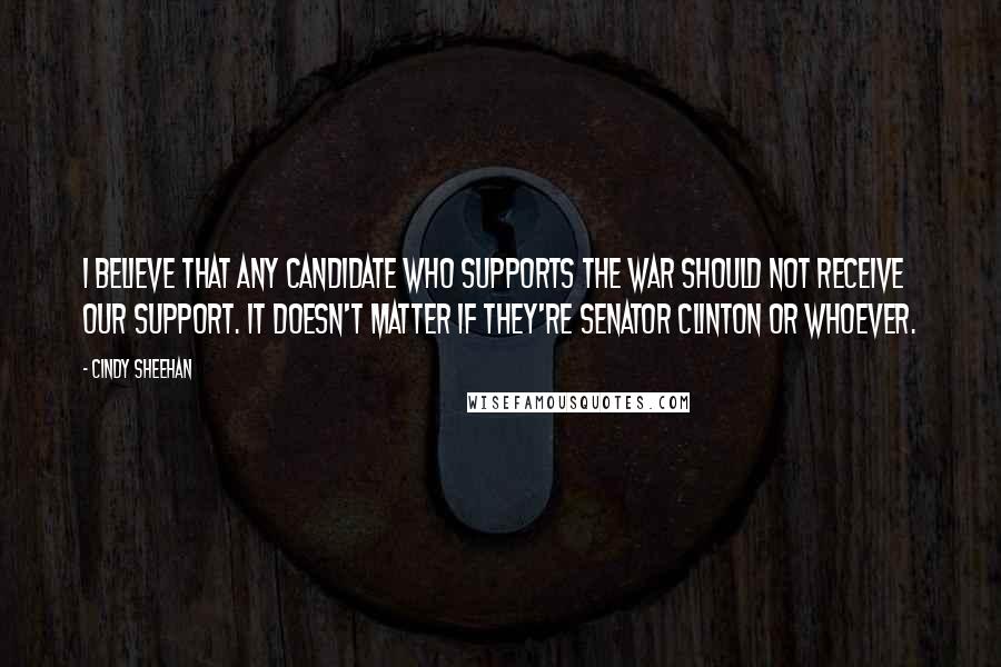Cindy Sheehan Quotes: I believe that any candidate who supports the war should not receive our support. It doesn't matter if they're Senator Clinton or whoever.