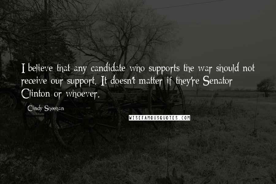 Cindy Sheehan Quotes: I believe that any candidate who supports the war should not receive our support. It doesn't matter if they're Senator Clinton or whoever.