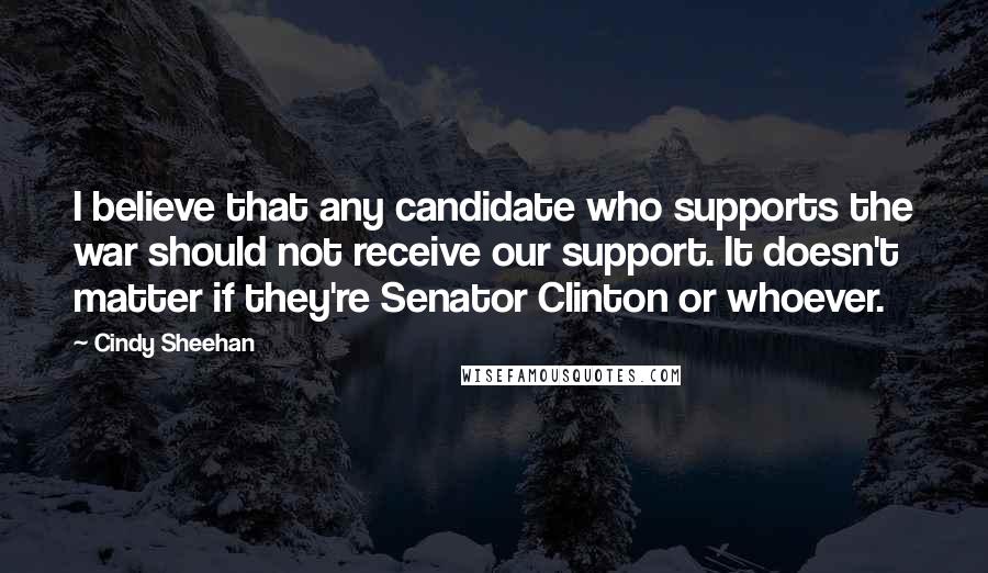 Cindy Sheehan Quotes: I believe that any candidate who supports the war should not receive our support. It doesn't matter if they're Senator Clinton or whoever.