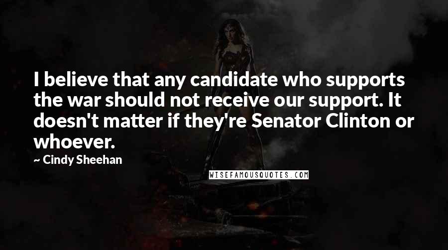 Cindy Sheehan Quotes: I believe that any candidate who supports the war should not receive our support. It doesn't matter if they're Senator Clinton or whoever.