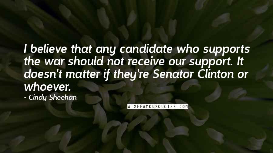 Cindy Sheehan Quotes: I believe that any candidate who supports the war should not receive our support. It doesn't matter if they're Senator Clinton or whoever.