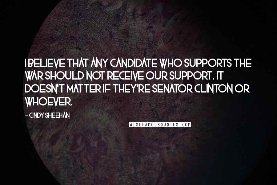 Cindy Sheehan Quotes: I believe that any candidate who supports the war should not receive our support. It doesn't matter if they're Senator Clinton or whoever.