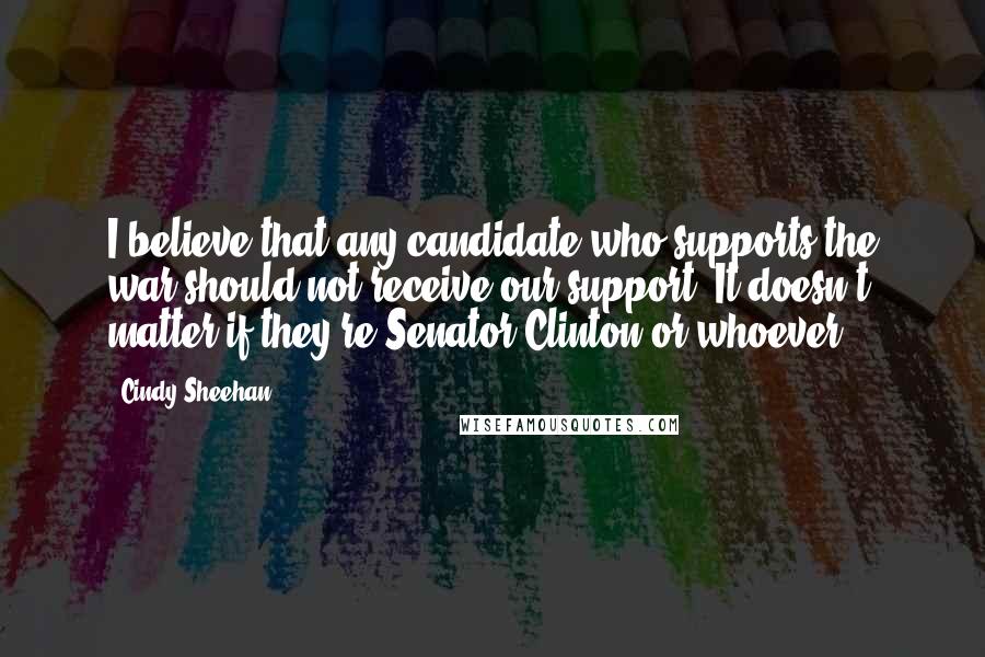 Cindy Sheehan Quotes: I believe that any candidate who supports the war should not receive our support. It doesn't matter if they're Senator Clinton or whoever.