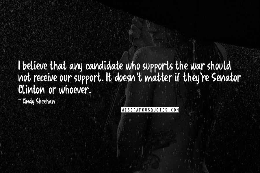 Cindy Sheehan Quotes: I believe that any candidate who supports the war should not receive our support. It doesn't matter if they're Senator Clinton or whoever.