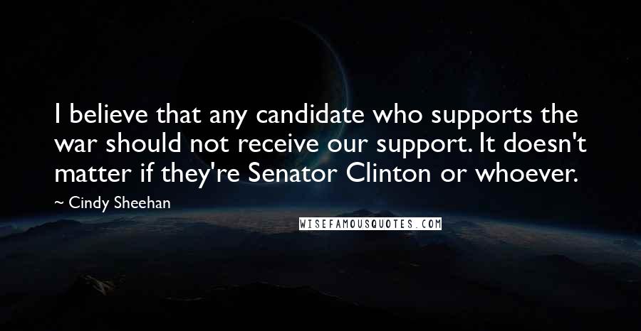 Cindy Sheehan Quotes: I believe that any candidate who supports the war should not receive our support. It doesn't matter if they're Senator Clinton or whoever.