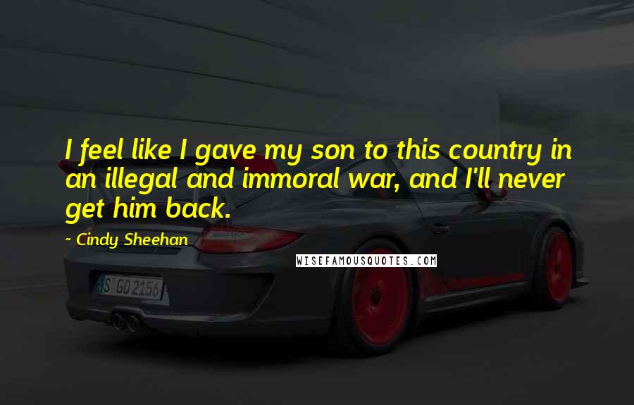 Cindy Sheehan Quotes: I feel like I gave my son to this country in an illegal and immoral war, and I'll never get him back.