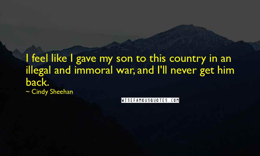 Cindy Sheehan Quotes: I feel like I gave my son to this country in an illegal and immoral war, and I'll never get him back.