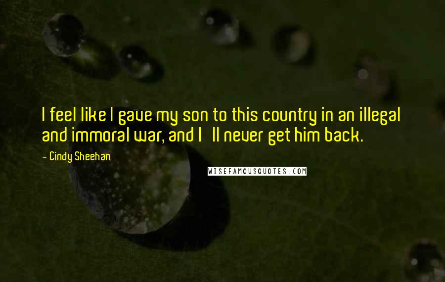 Cindy Sheehan Quotes: I feel like I gave my son to this country in an illegal and immoral war, and I'll never get him back.