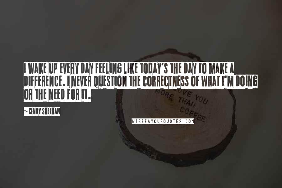 Cindy Sheehan Quotes: I wake up every day feeling like today's the day to make a difference. I never question the correctness of what I'm doing or the need for it.