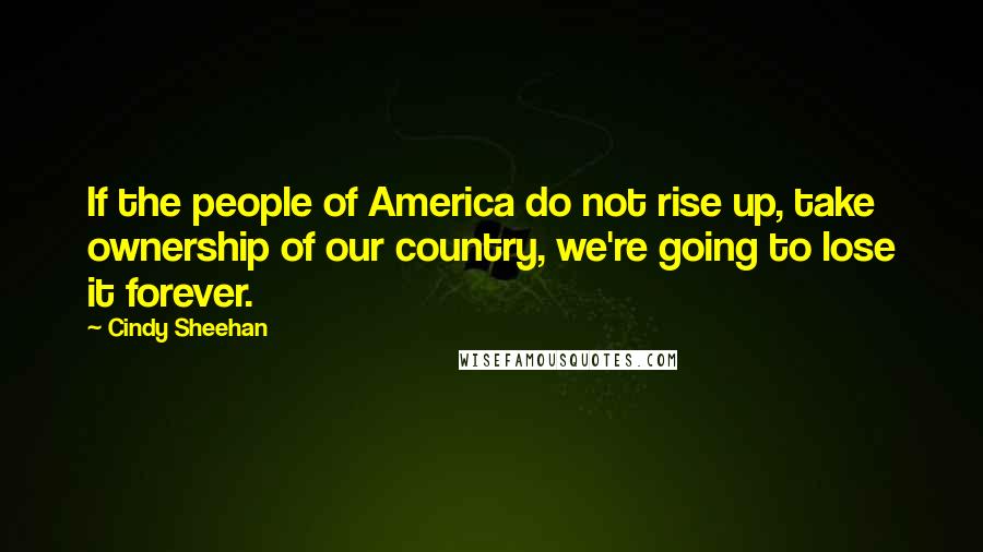 Cindy Sheehan Quotes: If the people of America do not rise up, take ownership of our country, we're going to lose it forever.