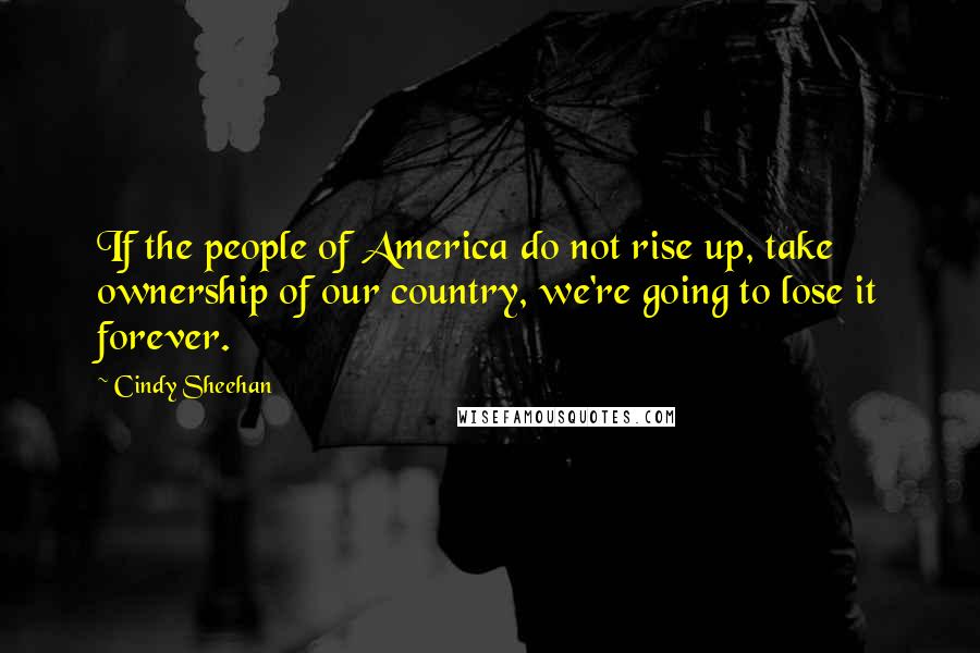 Cindy Sheehan Quotes: If the people of America do not rise up, take ownership of our country, we're going to lose it forever.