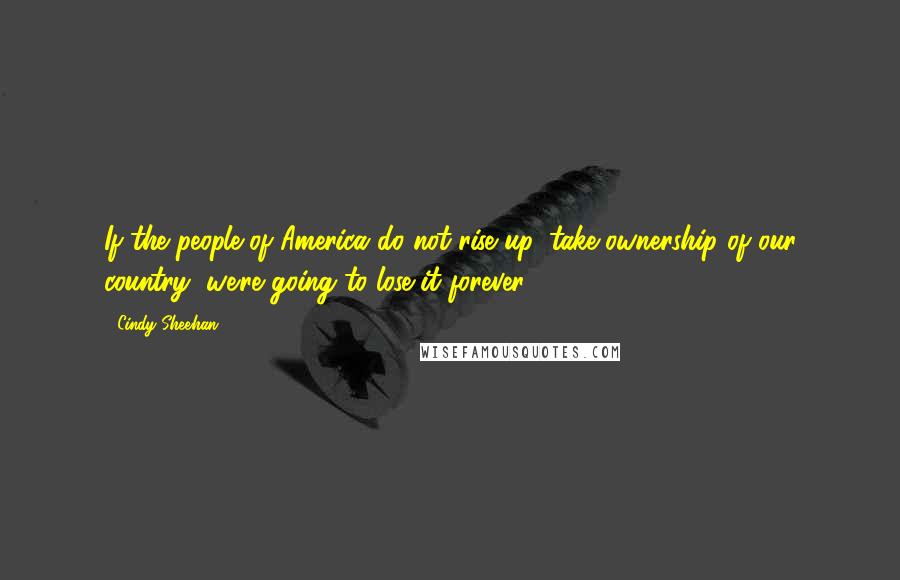 Cindy Sheehan Quotes: If the people of America do not rise up, take ownership of our country, we're going to lose it forever.