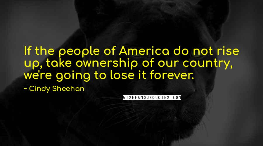 Cindy Sheehan Quotes: If the people of America do not rise up, take ownership of our country, we're going to lose it forever.