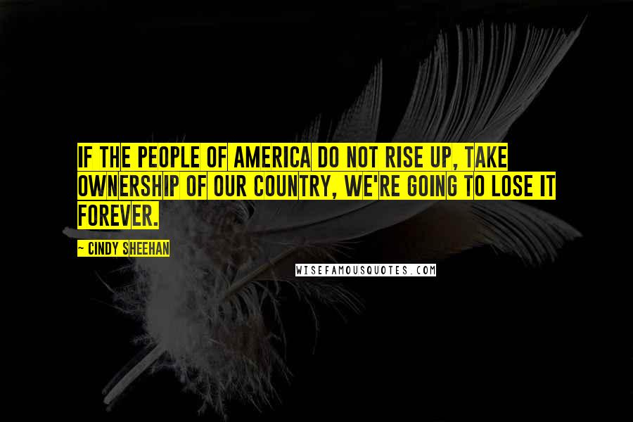 Cindy Sheehan Quotes: If the people of America do not rise up, take ownership of our country, we're going to lose it forever.