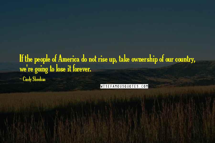 Cindy Sheehan Quotes: If the people of America do not rise up, take ownership of our country, we're going to lose it forever.