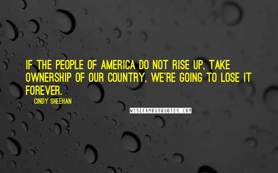 Cindy Sheehan Quotes: If the people of America do not rise up, take ownership of our country, we're going to lose it forever.