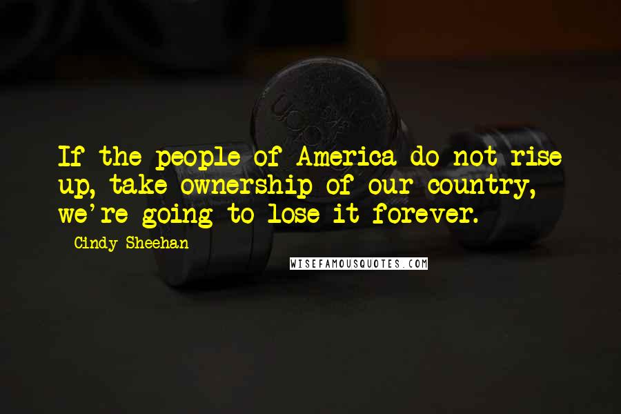 Cindy Sheehan Quotes: If the people of America do not rise up, take ownership of our country, we're going to lose it forever.