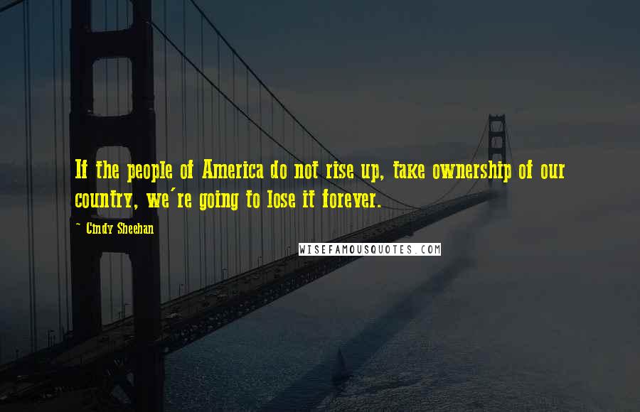 Cindy Sheehan Quotes: If the people of America do not rise up, take ownership of our country, we're going to lose it forever.