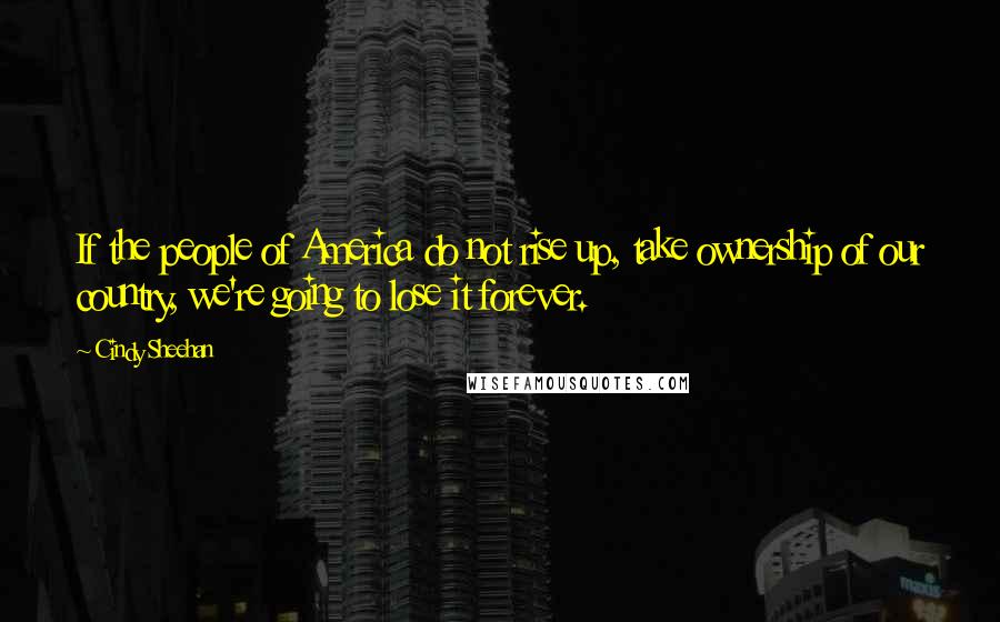 Cindy Sheehan Quotes: If the people of America do not rise up, take ownership of our country, we're going to lose it forever.