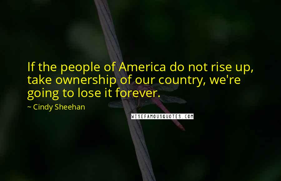 Cindy Sheehan Quotes: If the people of America do not rise up, take ownership of our country, we're going to lose it forever.