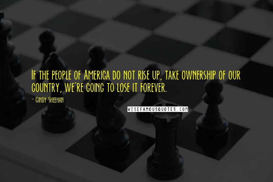 Cindy Sheehan Quotes: If the people of America do not rise up, take ownership of our country, we're going to lose it forever.