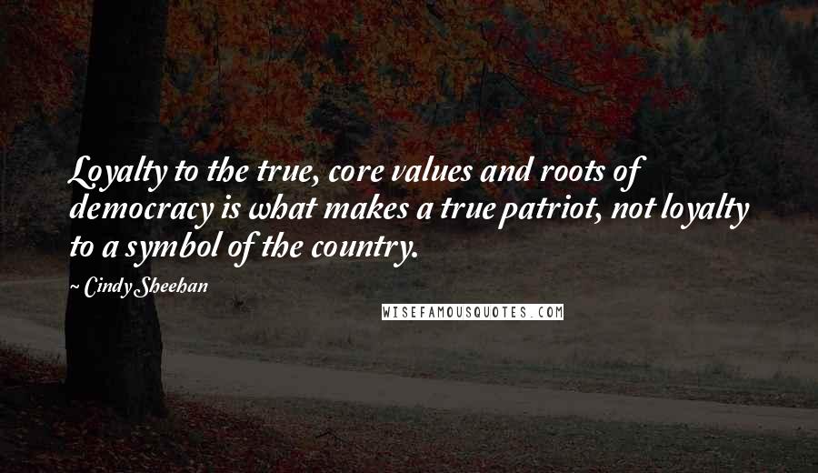 Cindy Sheehan Quotes: Loyalty to the true, core values and roots of democracy is what makes a true patriot, not loyalty to a symbol of the country.