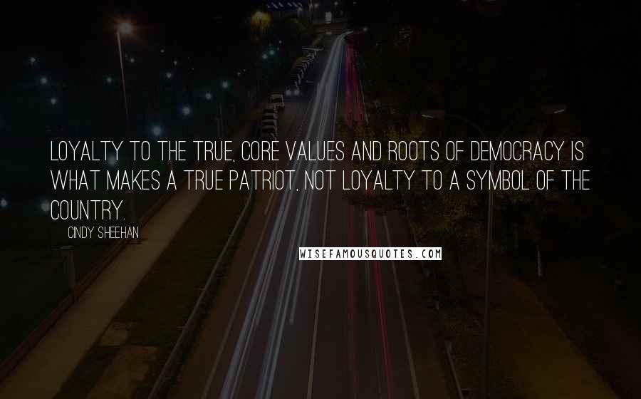 Cindy Sheehan Quotes: Loyalty to the true, core values and roots of democracy is what makes a true patriot, not loyalty to a symbol of the country.