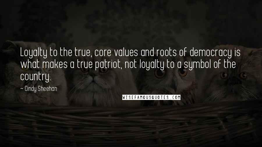 Cindy Sheehan Quotes: Loyalty to the true, core values and roots of democracy is what makes a true patriot, not loyalty to a symbol of the country.