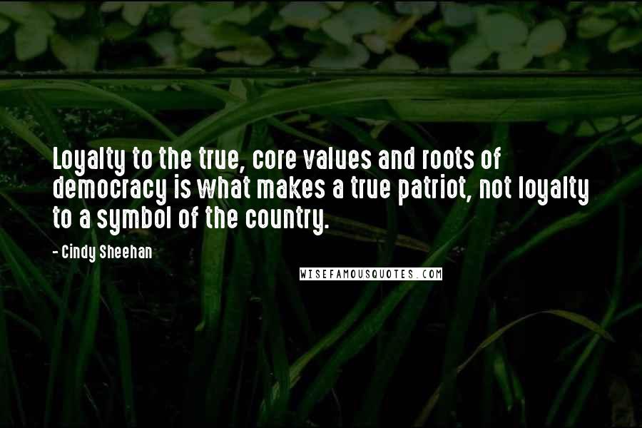 Cindy Sheehan Quotes: Loyalty to the true, core values and roots of democracy is what makes a true patriot, not loyalty to a symbol of the country.