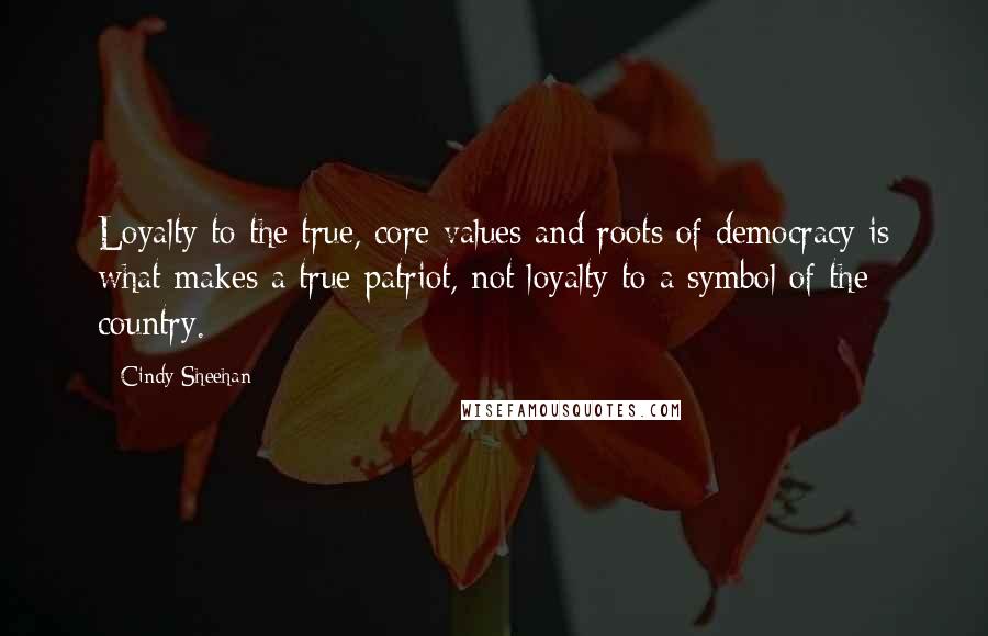 Cindy Sheehan Quotes: Loyalty to the true, core values and roots of democracy is what makes a true patriot, not loyalty to a symbol of the country.