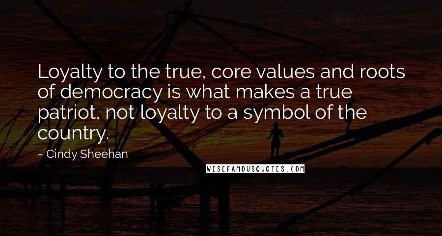 Cindy Sheehan Quotes: Loyalty to the true, core values and roots of democracy is what makes a true patriot, not loyalty to a symbol of the country.