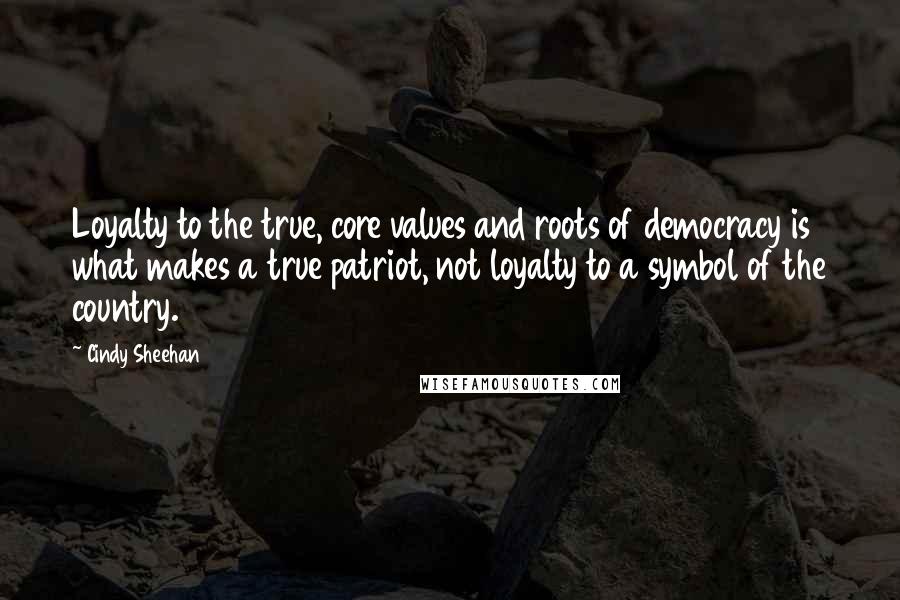 Cindy Sheehan Quotes: Loyalty to the true, core values and roots of democracy is what makes a true patriot, not loyalty to a symbol of the country.