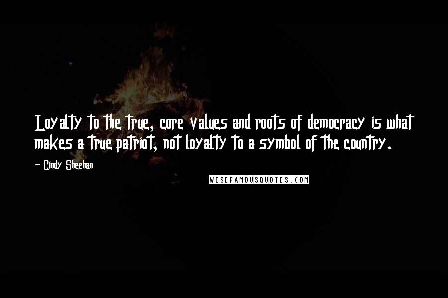 Cindy Sheehan Quotes: Loyalty to the true, core values and roots of democracy is what makes a true patriot, not loyalty to a symbol of the country.