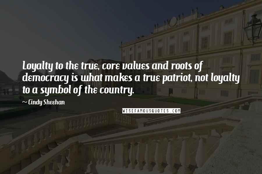 Cindy Sheehan Quotes: Loyalty to the true, core values and roots of democracy is what makes a true patriot, not loyalty to a symbol of the country.