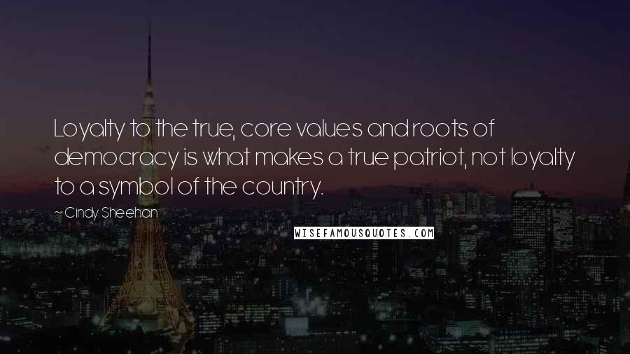 Cindy Sheehan Quotes: Loyalty to the true, core values and roots of democracy is what makes a true patriot, not loyalty to a symbol of the country.