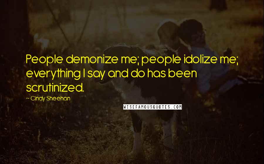 Cindy Sheehan Quotes: People demonize me; people idolize me; everything I say and do has been scrutinized.