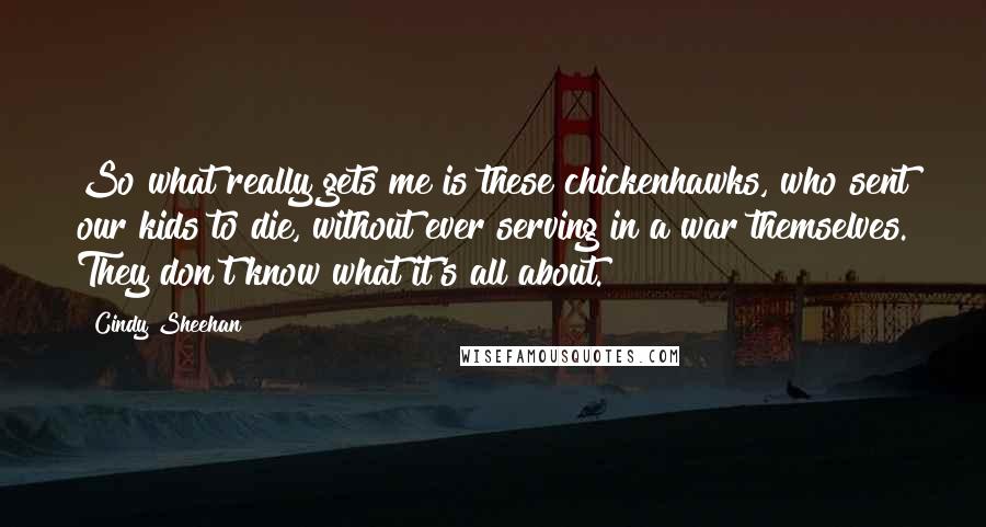 Cindy Sheehan Quotes: So what really gets me is these chickenhawks, who sent our kids to die, without ever serving in a war themselves. They don't know what it's all about.