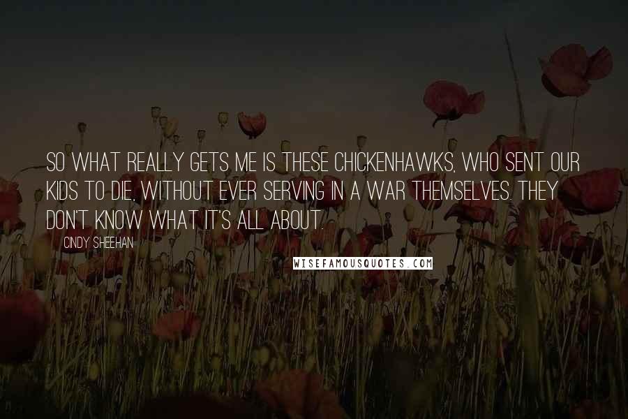 Cindy Sheehan Quotes: So what really gets me is these chickenhawks, who sent our kids to die, without ever serving in a war themselves. They don't know what it's all about.
