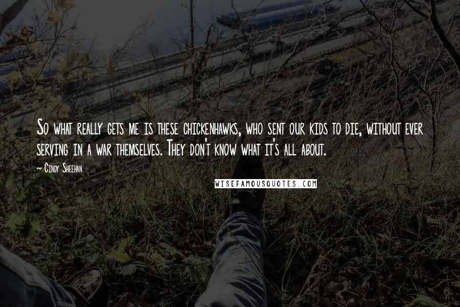 Cindy Sheehan Quotes: So what really gets me is these chickenhawks, who sent our kids to die, without ever serving in a war themselves. They don't know what it's all about.